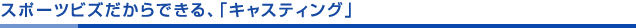 スポーツビズだからできる、「キャスティング」